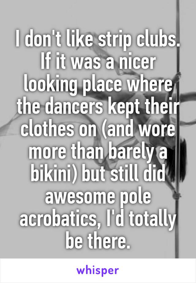 I don't like strip clubs. If it was a nicer looking place where the dancers kept their clothes on (and wore more than barely a bikini) but still did awesome pole acrobatics, I'd totally be there.