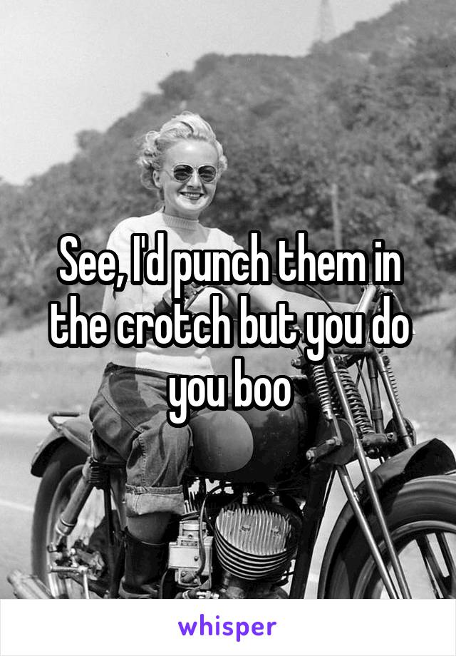 See, I'd punch them in the crotch but you do you boo