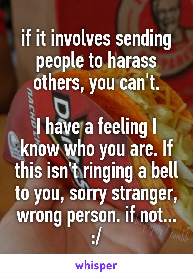 if it involves sending people to harass others, you can't.

I have a feeling I know who you are. If this isn't ringing a bell to you, sorry stranger, wrong person. if not... :/