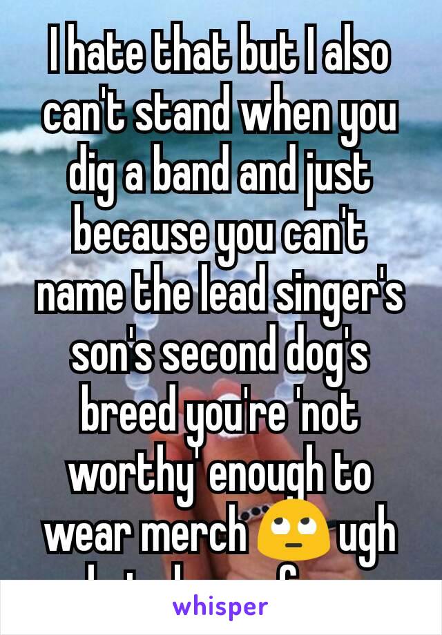 I hate that but I also can't stand when you dig a band and just because you can't name the lead singer's son's second dog's breed you're 'not worthy' enough to wear merch 🙄 ugh hate hyper fans