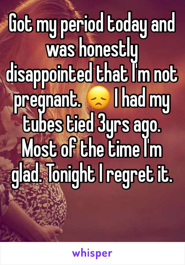 Got my period today and was honestly disappointed that I'm not pregnant. 😞 I had my tubes tied 3yrs ago. Most of the time I'm glad. Tonight I regret it. 