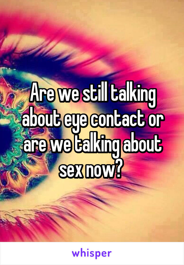 Are we still talking about eye contact or are we talking about sex now? 