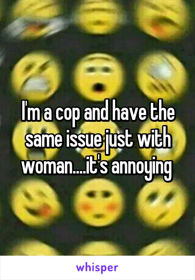 I'm a cop and have the same issue just with woman....it's annoying 
