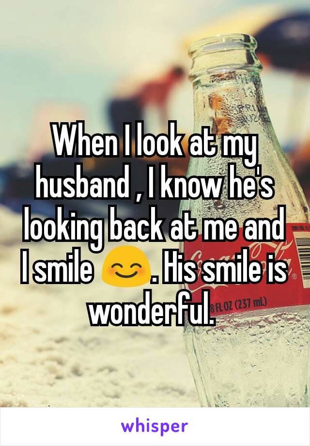 When I look at my husband , I know he's looking back at me and I smile 😊. His smile is wonderful. 