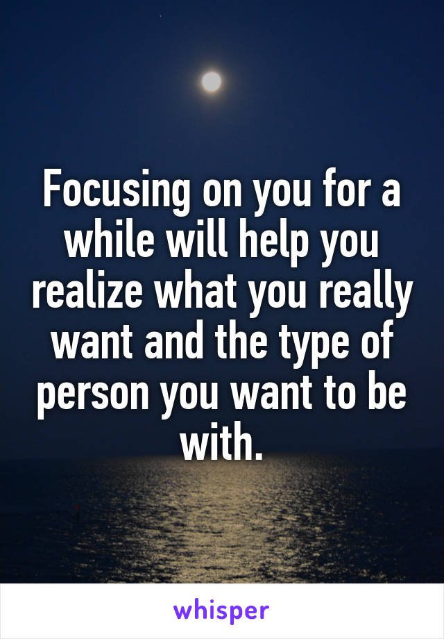 Focusing on you for a while will help you realize what you really want and the type of person you want to be with.