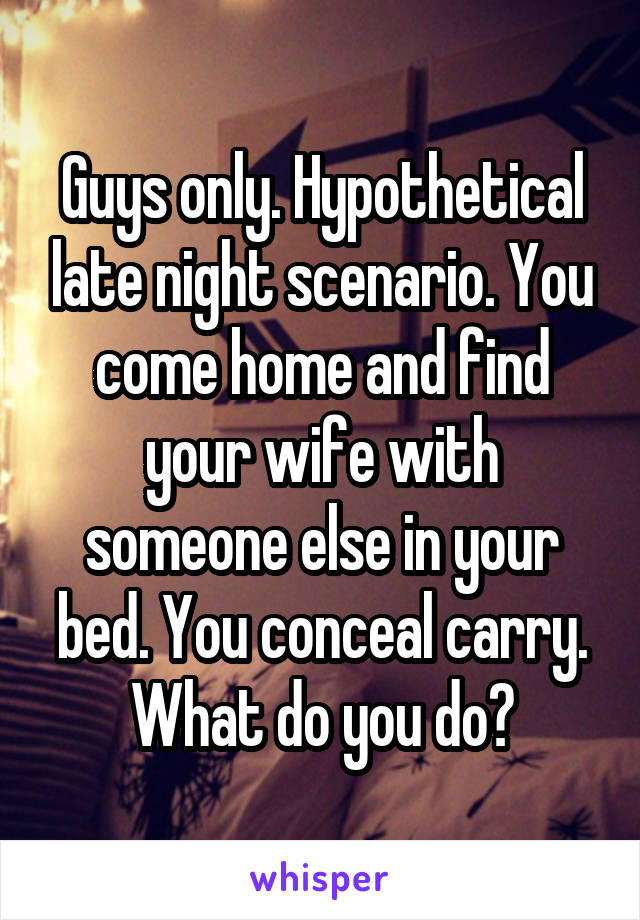 Guys only. Hypothetical late night scenario. You come home and find your wife with someone else in your bed. You conceal carry. What do you do?