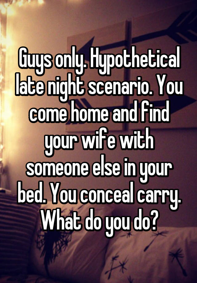 Guys only. Hypothetical late night scenario. You come home and find your wife with someone else in your bed. You conceal carry. What do you do?