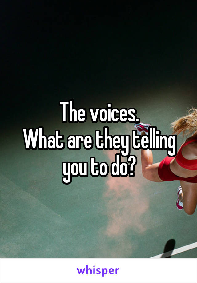 The voices.
What are they telling you to do?