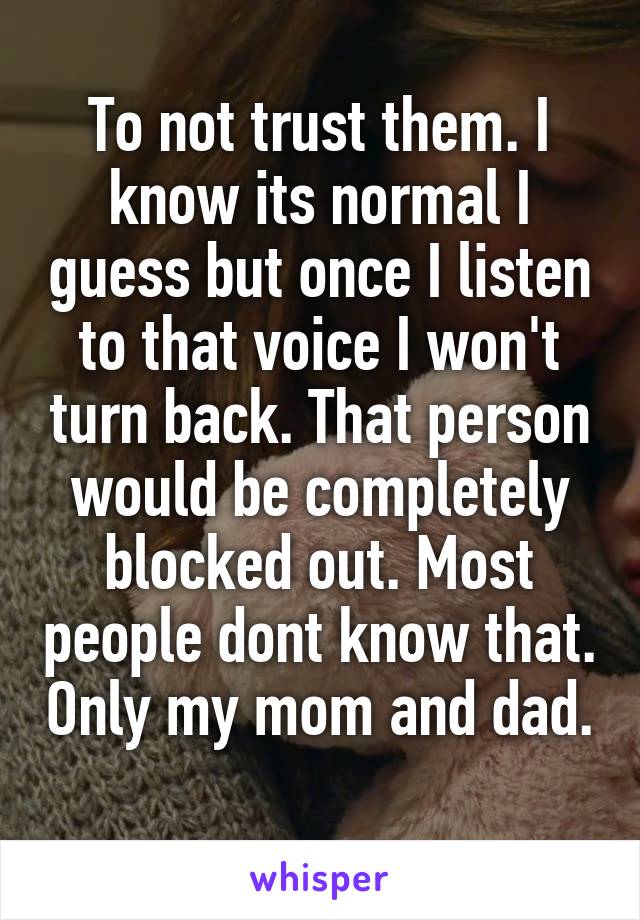 To not trust them. I know its normal I guess but once I listen to that voice I won't turn back. That person would be completely blocked out. Most people dont know that. Only my mom and dad. 