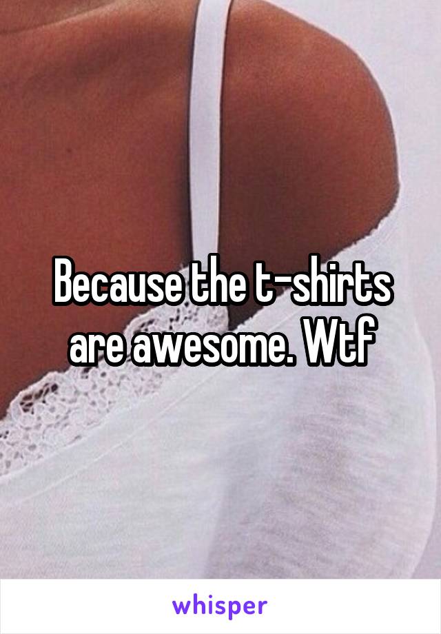 Because the t-shirts are awesome. Wtf
