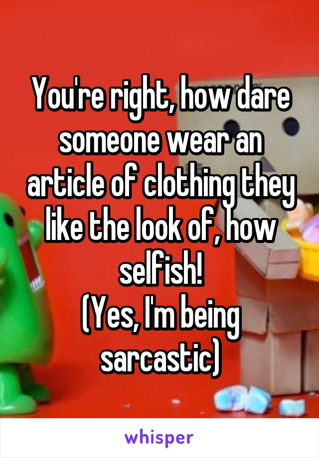 You're right, how dare someone wear an article of clothing they like the look of, how selfish!
(Yes, I'm being sarcastic)