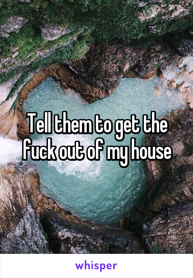 Tell them to get the fuck out of my house