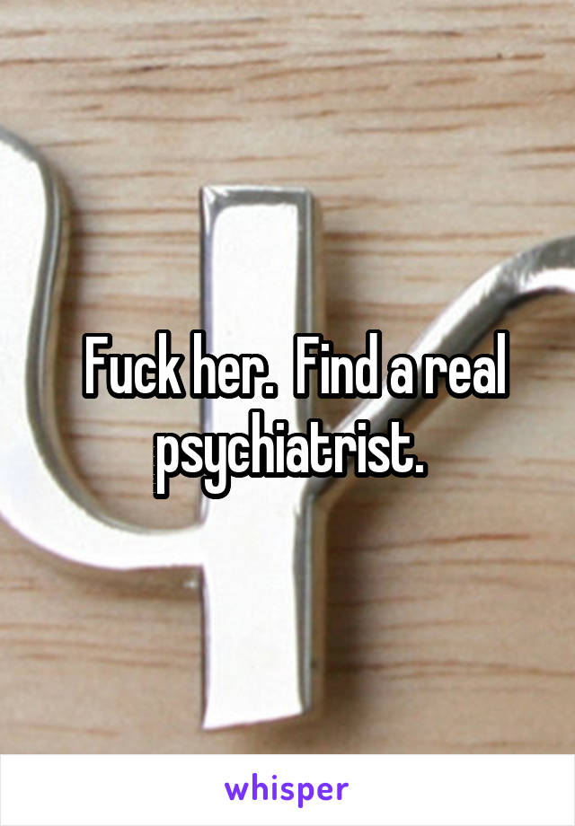  Fuck her.  Find a real psychiatrist.