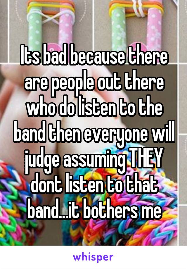 Its bad because there are people out there who do listen to the band then everyone will judge assuming THEY dont listen to that band...it bothers me