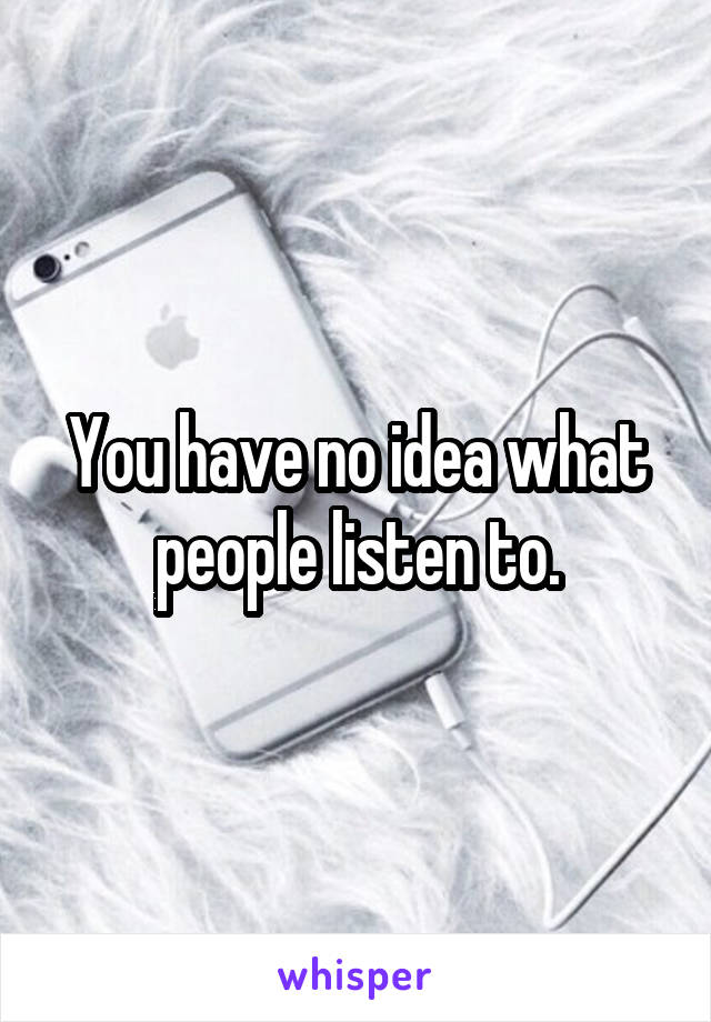 You have no idea what people listen to.