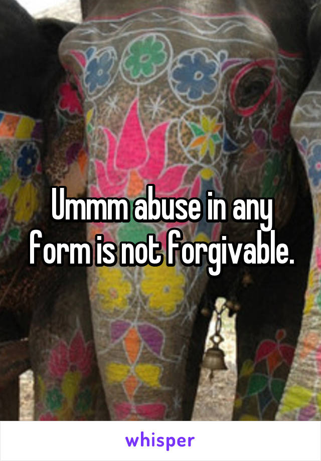 Ummm abuse in any form is not forgivable.