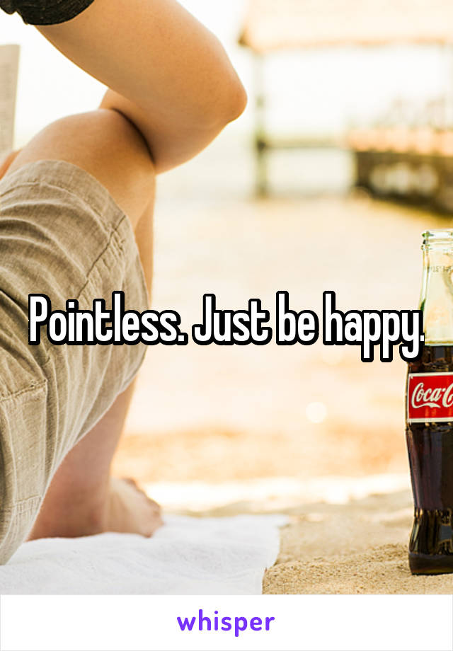 Pointless. Just be happy.