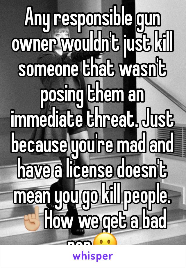 Any responsible gun owner wouldn't just kill someone that wasn't posing them an immediate threat. Just because you're mad and have a license doesn't mean you go kill people. ☝🏼How we get a bad rep😐