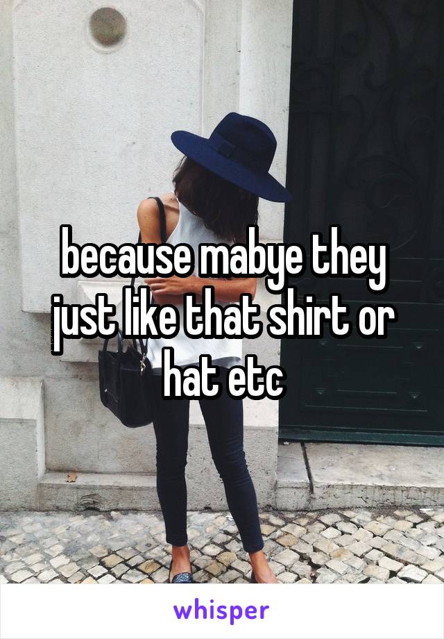 because mabye they just like that shirt or hat etc