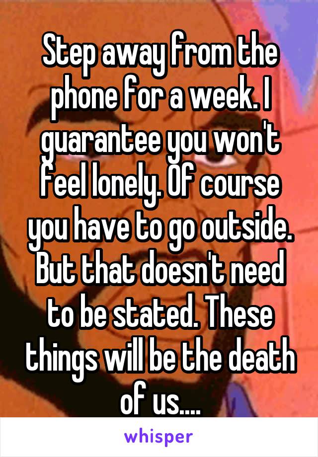 Step away from the phone for a week. I guarantee you won't feel lonely. Of course you have to go outside. But that doesn't need to be stated. These things will be the death of us....