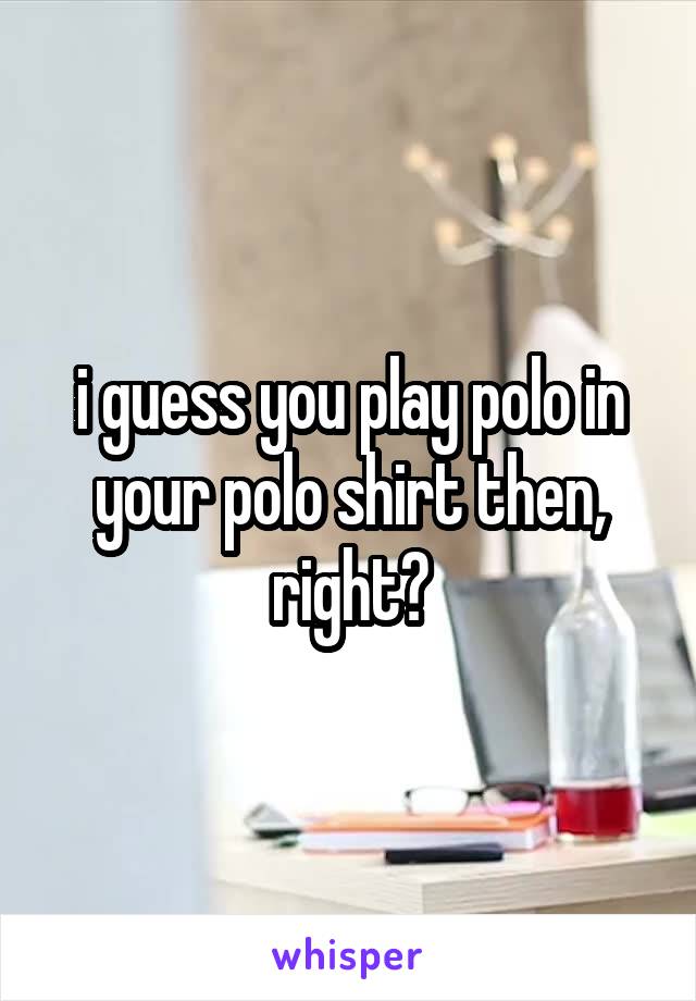 i guess you play polo in your polo shirt then, right?