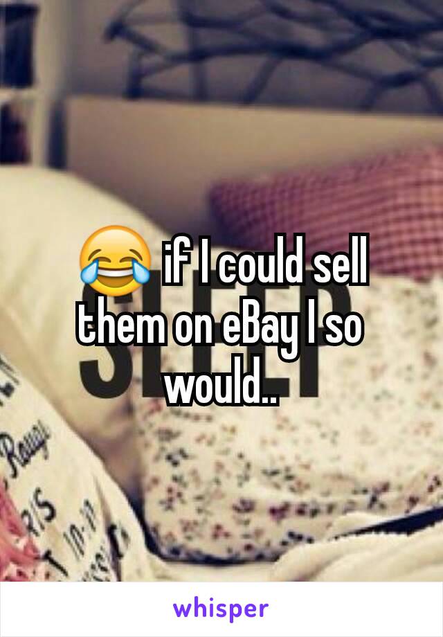 😂 if I could sell them on eBay I so would..