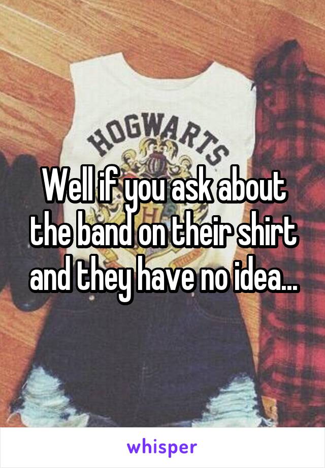 Well if you ask about the band on their shirt and they have no idea...