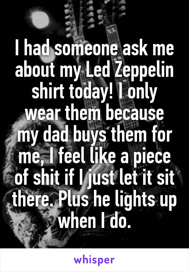 I had someone ask me about my Led Zeppelin shirt today! I only wear them because my dad buys them for me, I feel like a piece of shit if I just let it sit there. Plus he lights up when I do.