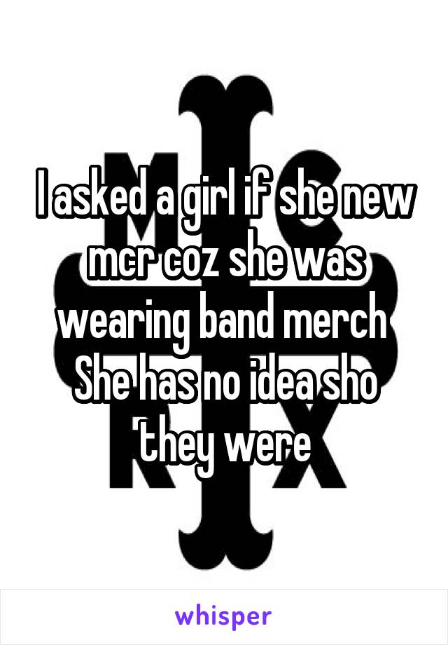 I asked a girl if she new mcr coz she was wearing band merch 
She has no idea sho they were