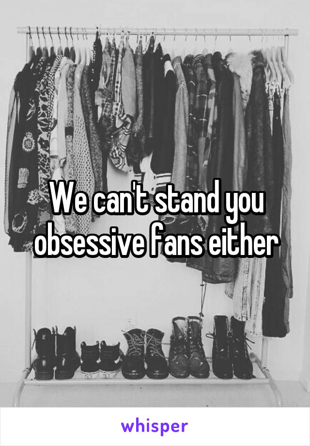 We can't stand you obsessive fans either
