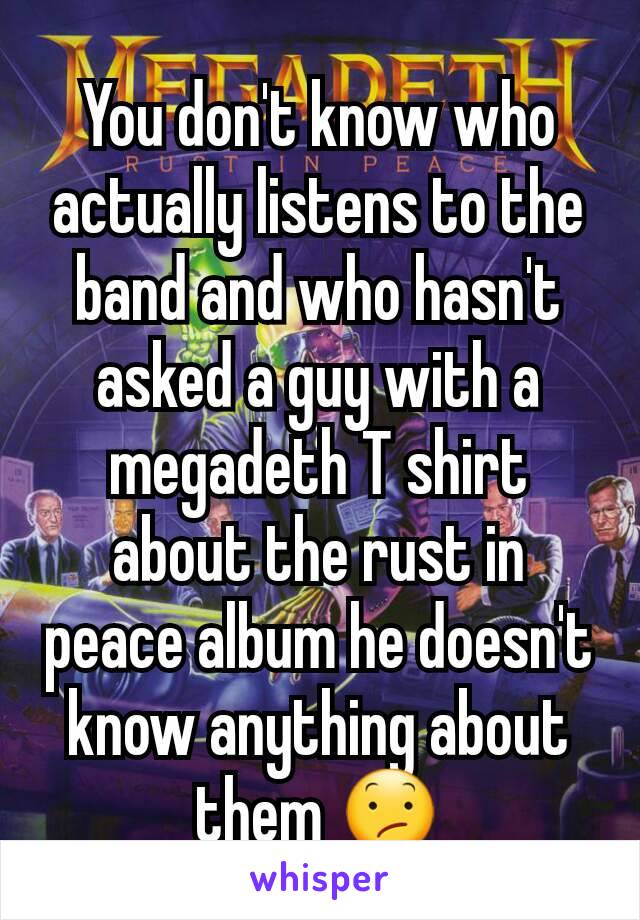 You don't know who actually listens to the band and who hasn't asked a guy with a megadeth T shirt about the rust in peace album he doesn't know anything about them 😕