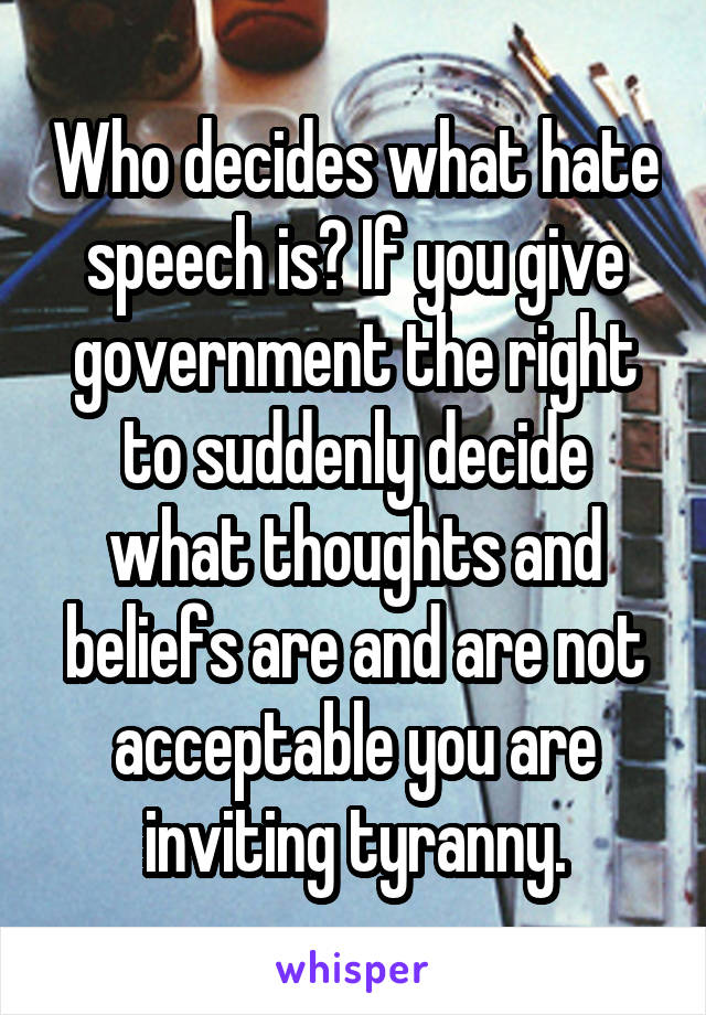 Who decides what hate speech is? If you give government the right to suddenly decide what thoughts and beliefs are and are not acceptable you are inviting tyranny.