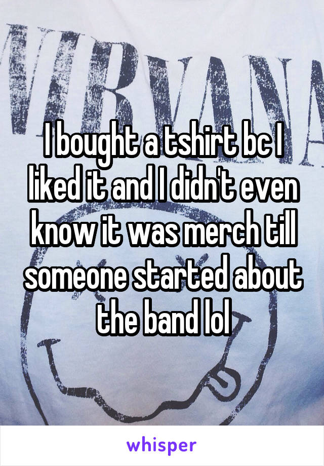I bought a tshirt bc I liked it and I didn't even know it was merch till someone started about the band lol