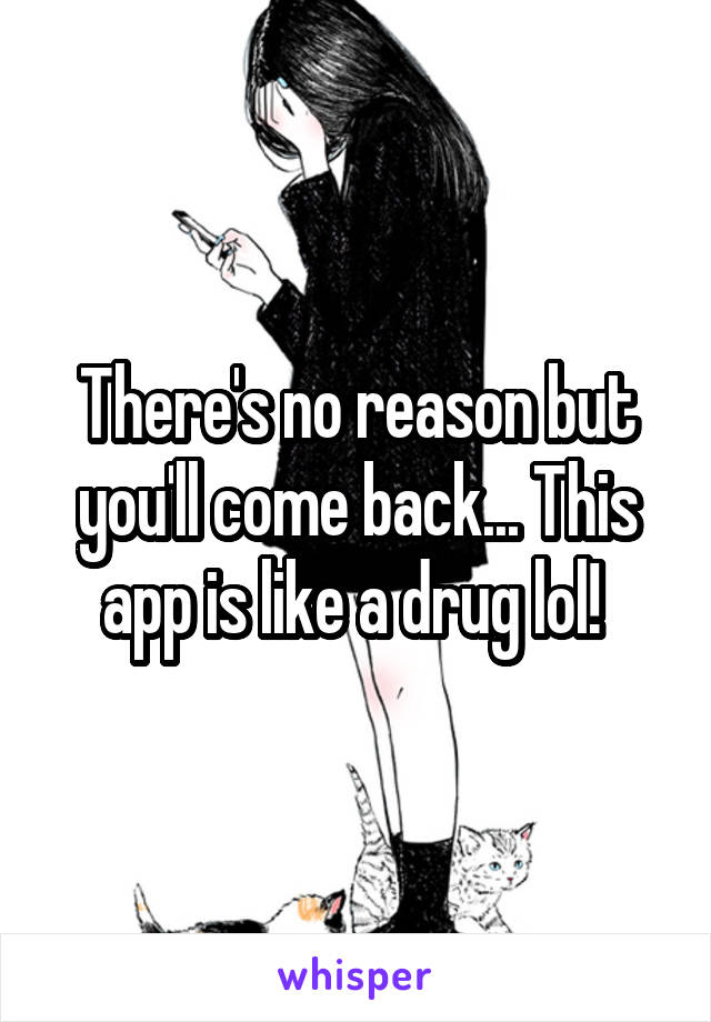 There's no reason but you'll come back... This app is like a drug lol! 