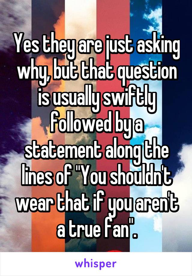 Yes they are just asking why, but that question is usually swiftly followed by a statement along the lines of "You shouldn't wear that if you aren't a true fan".