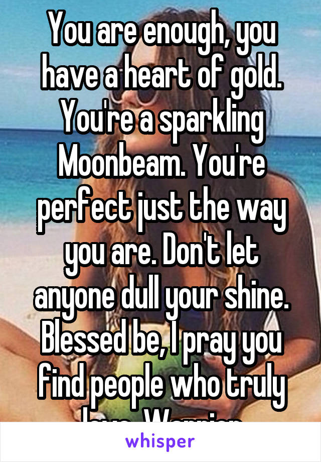 You are enough, you have a heart of gold. You're a sparkling Moonbeam. You're perfect just the way you are. Don't let anyone dull your shine. Blessed be, I pray you find people who truly love  Warrior