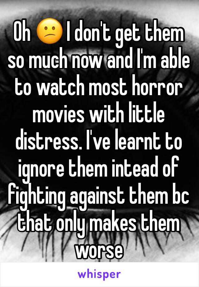 Oh 😕 I don't get them so much now and I'm able to watch most horror movies with little distress. I've learnt to ignore them intead of fighting against them bc that only makes them worse