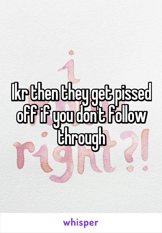 Ikr then they get pissed off if you don't follow through