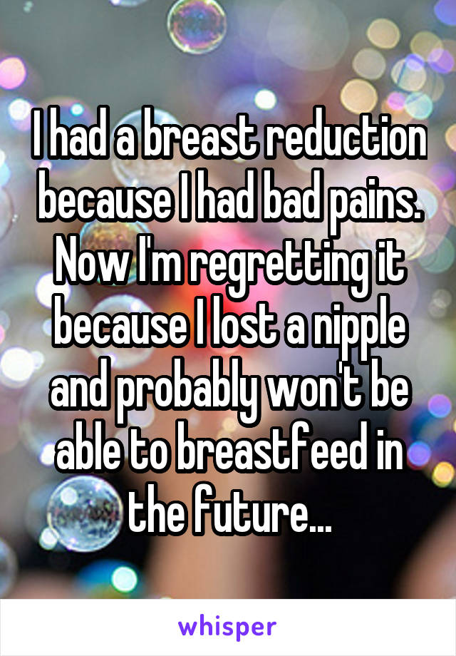 I had a breast reduction because I had bad pains. Now I'm regretting it because I lost a nipple and probably won't be able to breastfeed in the future...