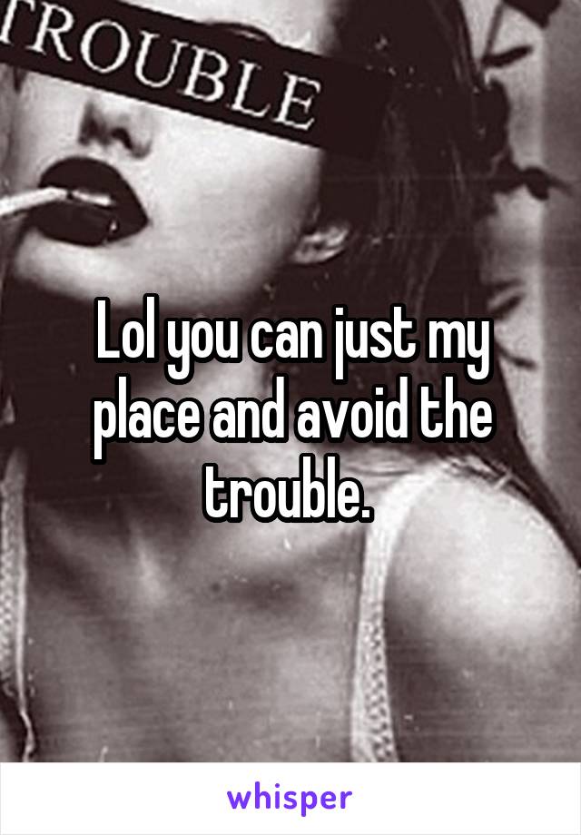 Lol you can just my place and avoid the trouble. 