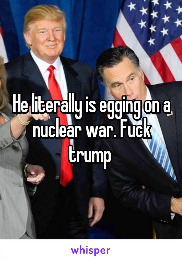 He literally is egging on a nuclear war. Fuck trump 