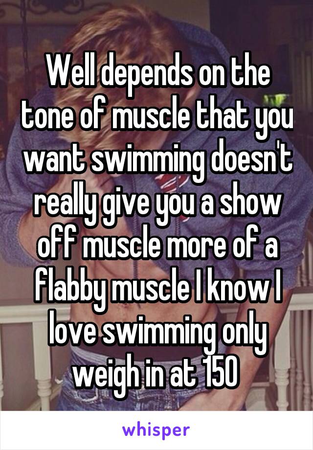 Well depends on the tone of muscle that you want swimming doesn't really give you a show off muscle more of a flabby muscle I know I love swimming only weigh in at 150 