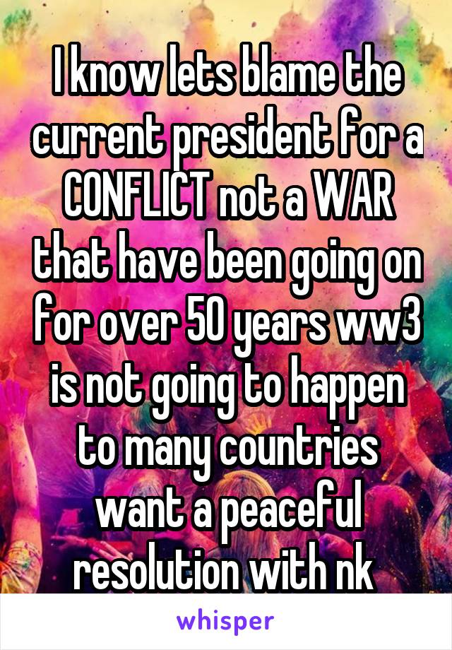 I know lets blame the current president for a CONFLICT not a WAR that have been going on for over 50 years ww3 is not going to happen to many countries want a peaceful resolution with nk 