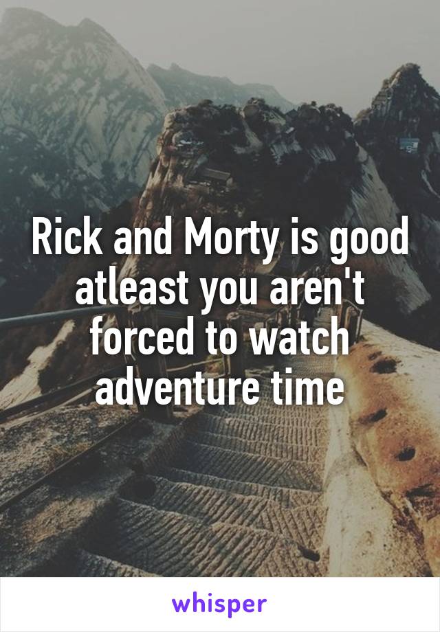 Rick and Morty is good atleast you aren't forced to watch adventure time