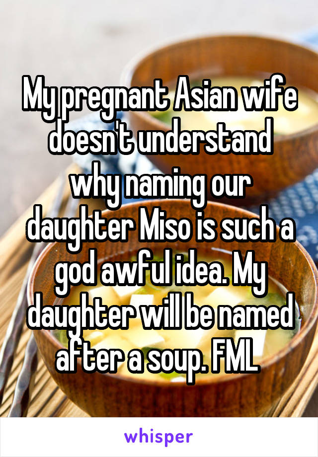 My pregnant Asian wife doesn't understand why naming our daughter Miso is such a god awful idea. My daughter will be named after a soup. FML 