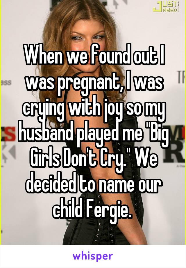 When we found out I was pregnant, I was crying with joy so my husband played me "Big Girls Don't Cry." We decided to name our child Fergie. 
