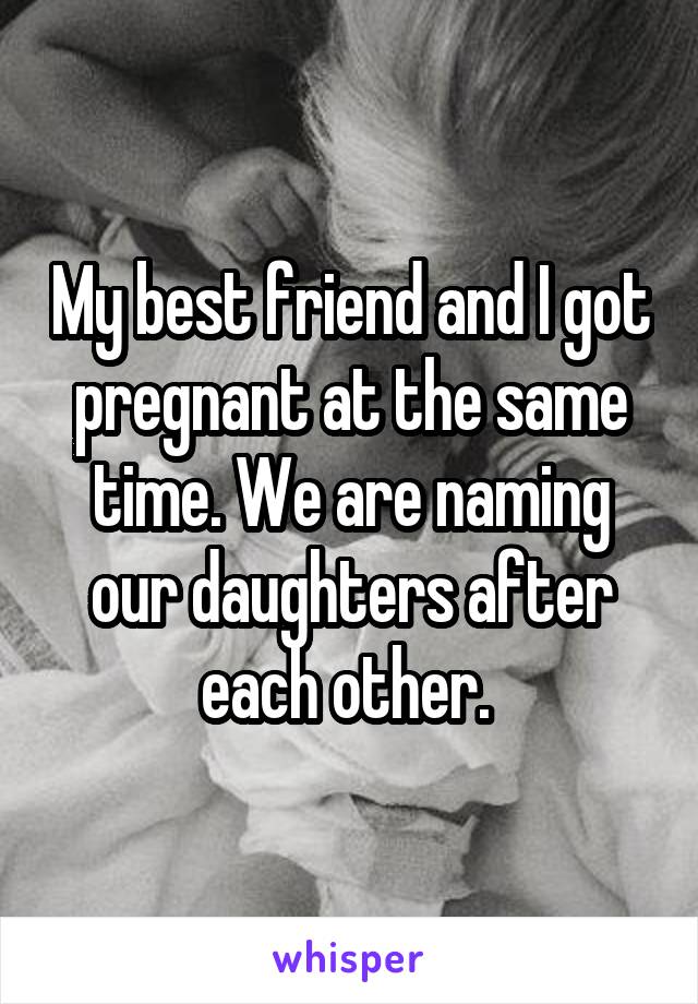 My best friend and I got pregnant at the same time. We are naming our daughters after each other. 