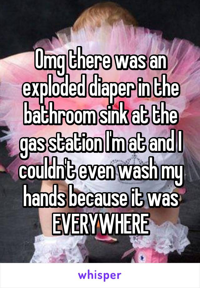 Omg there was an exploded diaper in the bathroom sink at the gas station I'm at and I couldn't even wash my hands because it was EVERYWHERE
