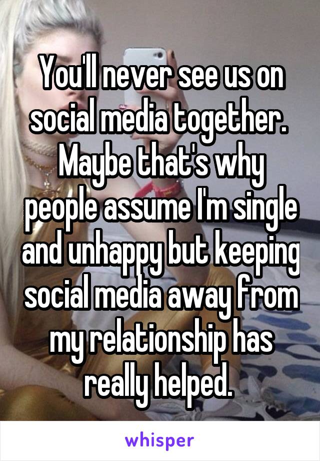 You'll never see us on social media together.  Maybe that's why people assume I'm single and unhappy but keeping social media away from my relationship has really helped. 