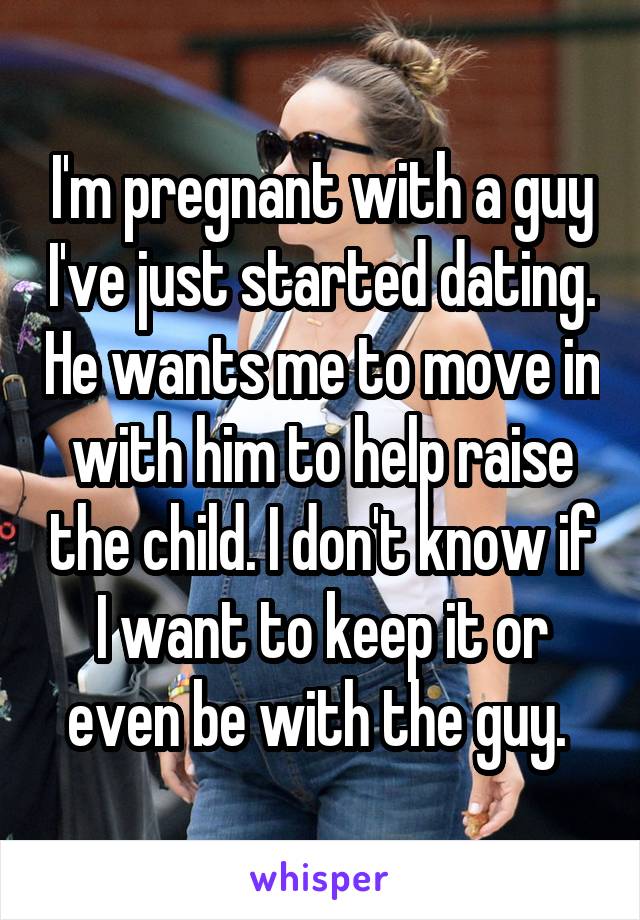 I'm pregnant with a guy I've just started dating. He wants me to move in with him to help raise the child. I don't know if I want to keep it or even be with the guy. 